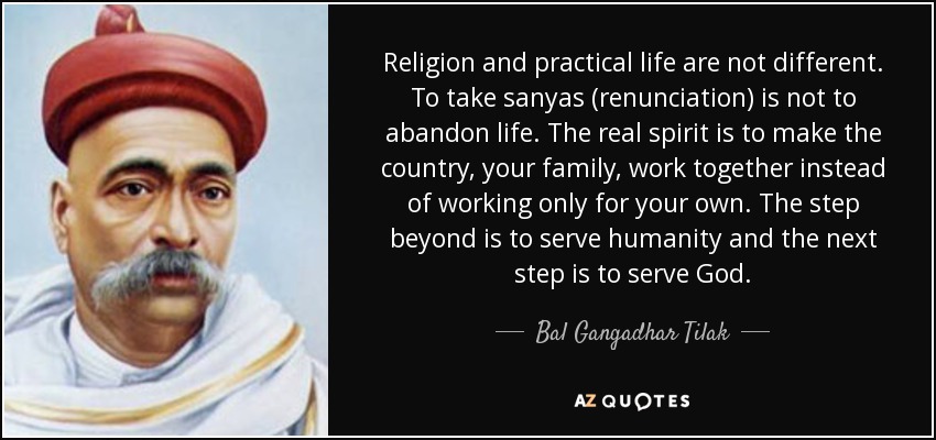 Religion and practical life are not different. To take sanyas (renunciation) is not to abandon life. The real spirit is to make the country, your family, work together instead of working only for your own. The step beyond is to serve humanity and the next step is to serve God. - Bal Gangadhar Tilak
