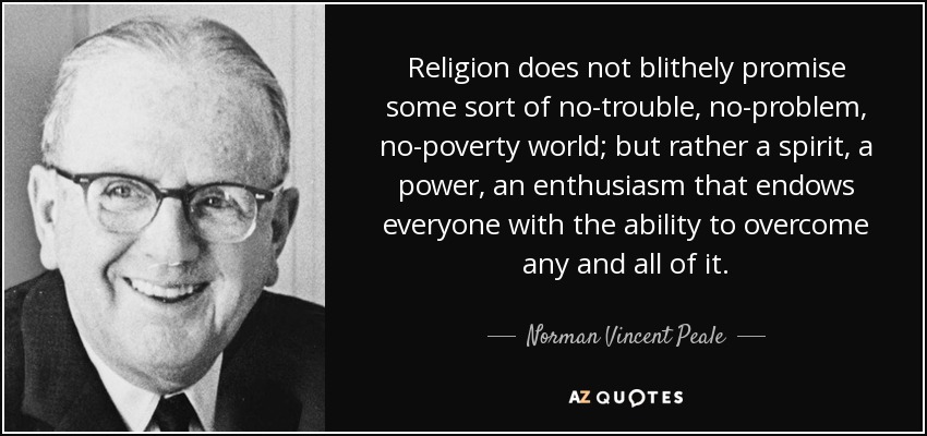 Religion does not blithely promise some sort of no-trouble, no-problem, no-poverty world; but rather a spirit, a power, an enthusiasm that endows everyone with the ability to overcome any and all of it. - Norman Vincent Peale