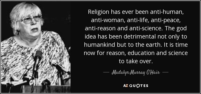 Religion has ever been anti-human, anti-woman, anti-life, anti-peace, anti-reason and anti-science. The god idea has been detrimental not only to humankind but to the earth. It is time now for reason, education and science to take over. - Madalyn Murray O'Hair