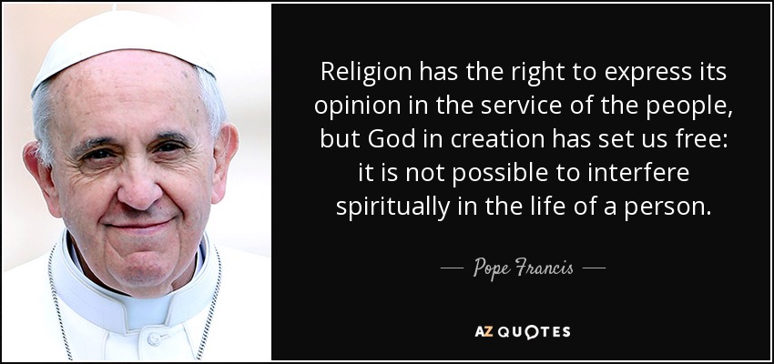 Religion has the right to express its opinion in the service of the people, but God in creation has set us free: it is not possible to interfere spiritually in the life of a person. - Pope Francis