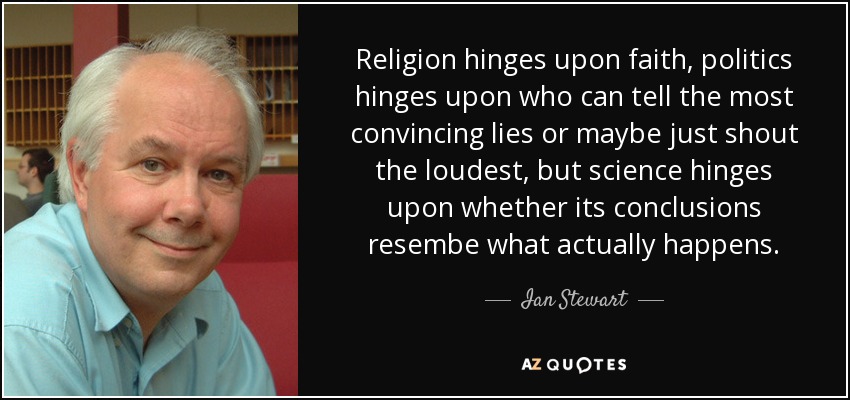Religion hinges upon faith, politics hinges upon who can tell the most convincing lies or maybe just shout the loudest, but science hinges upon whether its conclusions resembe what actually happens. - Ian Stewart