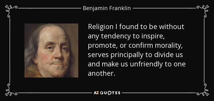 Religion I found to be without any tendency to inspire, promote, or confirm morality, serves principally to divide us and make us unfriendly to one another. - Benjamin Franklin