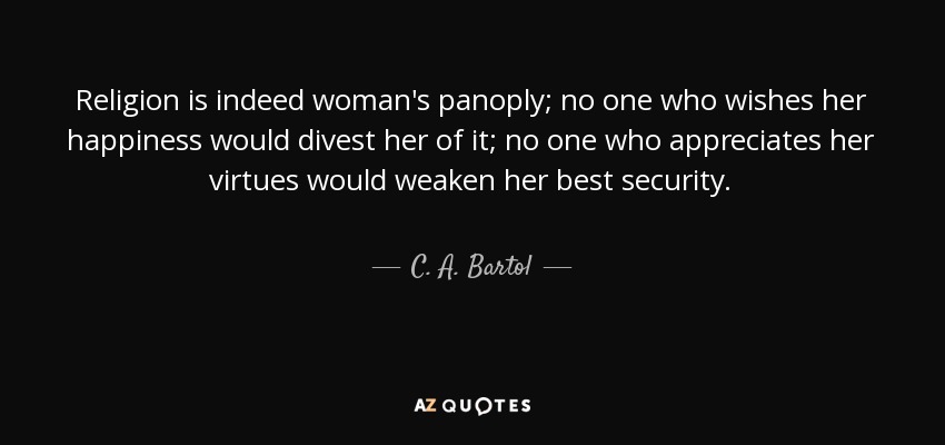 Religion is indeed woman's panoply; no one who wishes her happiness would divest her of it; no one who appreciates her virtues would weaken her best security. - C. A. Bartol