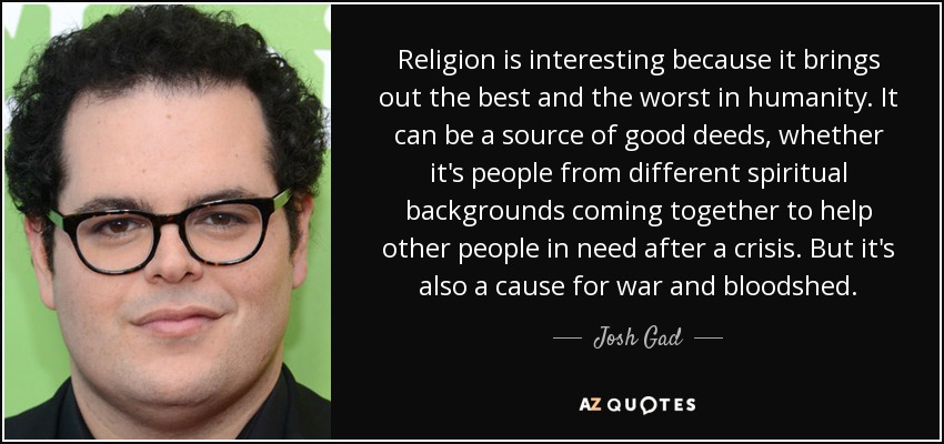 Religion is interesting because it brings out the best and the worst in humanity. It can be a source of good deeds, whether it's people from different spiritual backgrounds coming together to help other people in need after a crisis. But it's also a cause for war and bloodshed. - Josh Gad