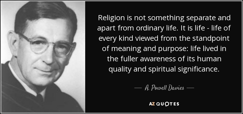 Religion is not something separate and apart from ordinary life. It is life - life of every kind viewed from the standpoint of meaning and purpose: life lived in the fuller awareness of its human quality and spiritual significance. - A. Powell Davies