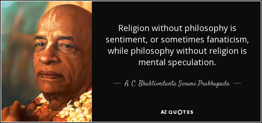 Religion without philosophy is sentiment, or sometimes fanaticism, while philosophy without religion is mental speculation. - A. C. Bhaktivedanta Swami Prabhupada