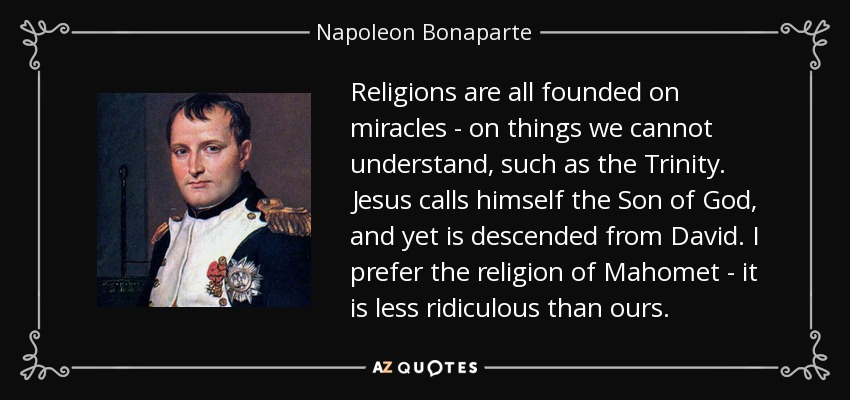 Religions are all founded on miracles - on things we cannot understand, such as the Trinity. Jesus calls himself the Son of God, and yet is descended from David. I prefer the religion of Mahomet - it is less ridiculous than ours. - Napoleon Bonaparte