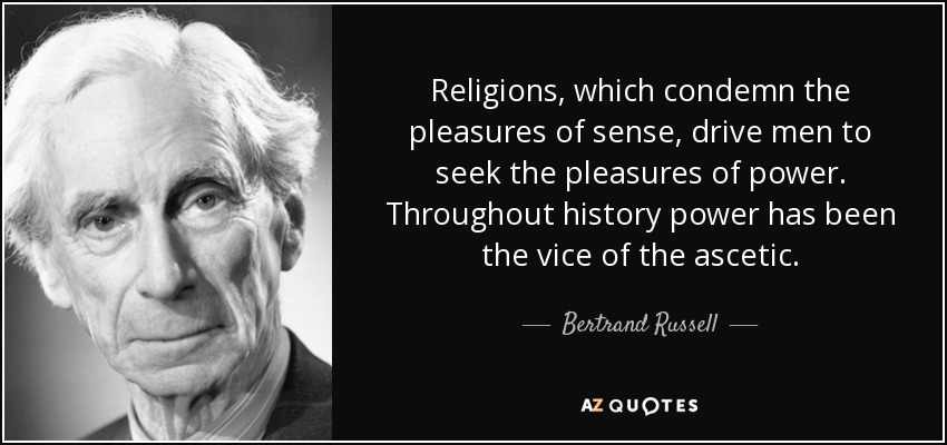 Religions, which condemn the pleasures of sense, drive men to seek the pleasures of power. Throughout history power has been the vice of the ascetic. - Bertrand Russell