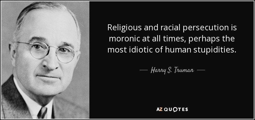 Religious and racial persecution is moronic at all times, perhaps the most idiotic of human stupidities. - Harry S. Truman