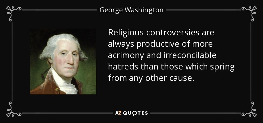 Religious controversies are always productive of more acrimony and irreconcilable hatreds than those which spring from any other cause. - George Washington