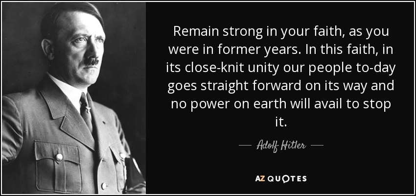 Remain strong in your faith, as you were in former years. In this faith, in its close-knit unity our people to-day goes straight forward on its way and no power on earth will avail to stop it. - Adolf Hitler