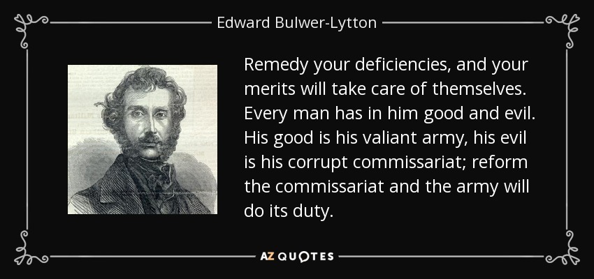 Remedy your deficiencies, and your merits will take care of themselves. Every man has in him good and evil. His good is his valiant army, his evil is his corrupt commissariat; reform the commissariat and the army will do its duty. - Edward Bulwer-Lytton, 1st Baron Lytton