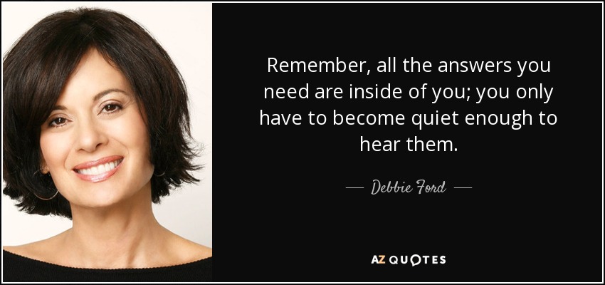 Remember, all the answers you need are inside of you; you only have to become quiet enough to hear them. - Debbie Ford