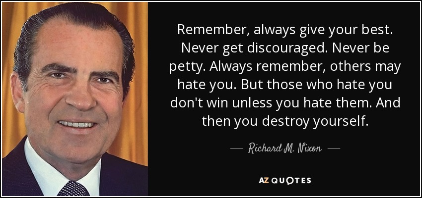 Remember, always give your best. Never get discouraged. Never be petty. Always remember, others may hate you. But those who hate you don't win unless you hate them. And then you destroy yourself. - Richard M. Nixon