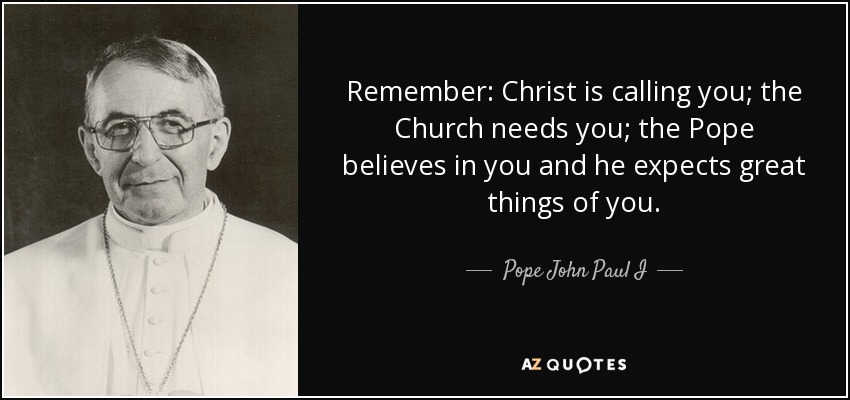 Remember: Christ is calling you; the Church needs you; the Pope believes in you and he expects great things of you. - Pope John Paul I