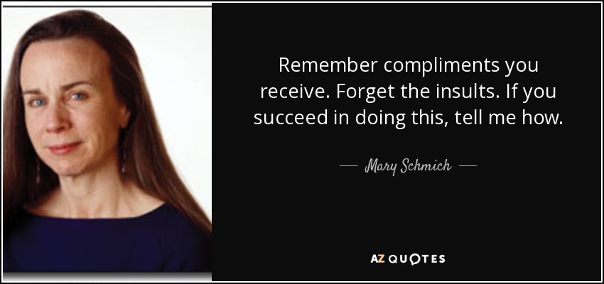 Remember compliments you receive. Forget the insults. If you succeed in doing this, tell me how. - Mary Schmich