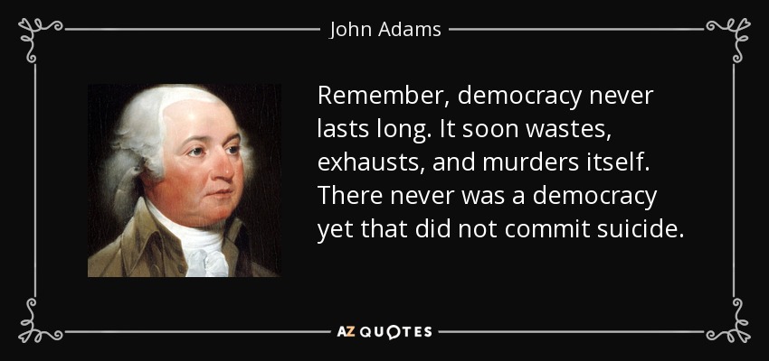 Remember, democracy never lasts long. It soon wastes, exhausts, and murders itself. There never was a democracy yet that did not commit suicide. - John Adams