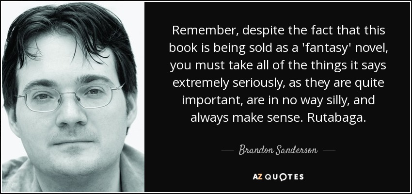 Remember, despite the fact that this book is being sold as a 'fantasy' novel, you must take all of the things it says extremely seriously, as they are quite important, are in no way silly, and always make sense. Rutabaga. - Brandon Sanderson