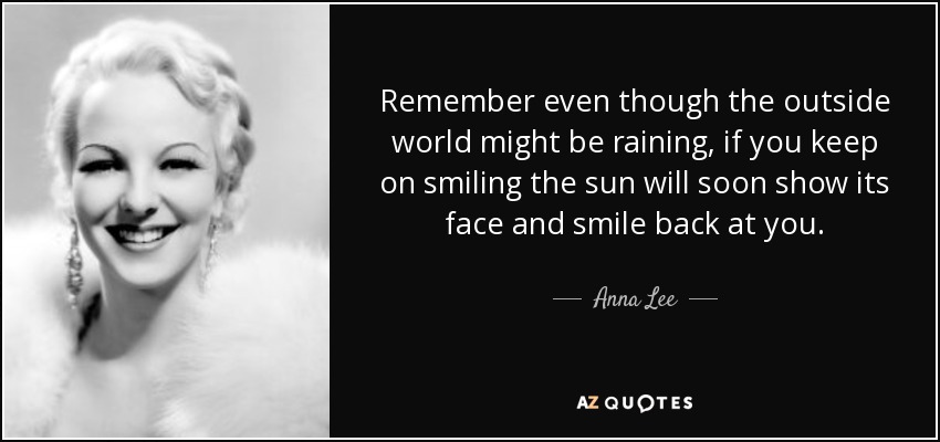 Remember even though the outside world might be raining, if you keep on smiling the sun will soon show its face and smile back at you. - Anna Lee
