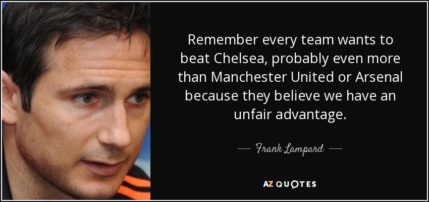Remember every team wants to beat Chelsea, probably even more than Manchester United or Arsenal because they believe we have an unfair advantage. - Frank Lampard