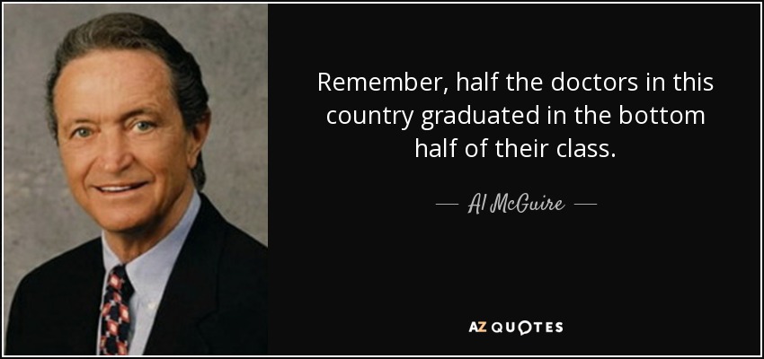 Remember, half the doctors in this country graduated in the bottom half of their class. - Al McGuire
