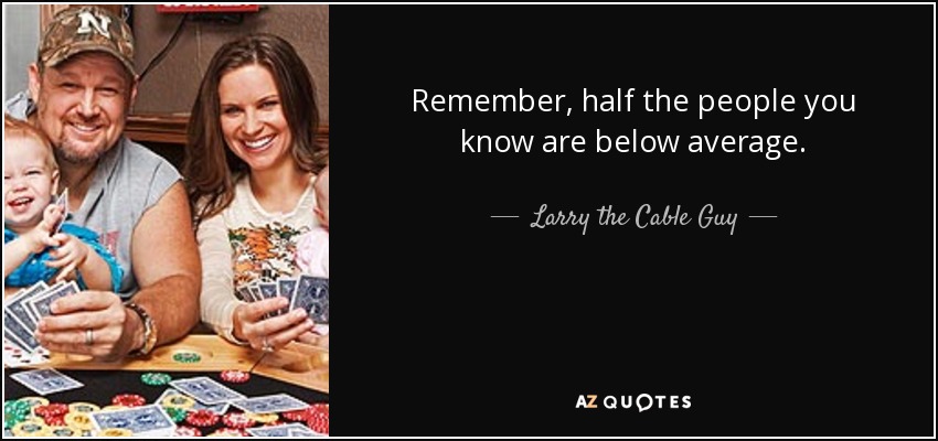 Remember, half the people you know are below average. - Larry the Cable Guy