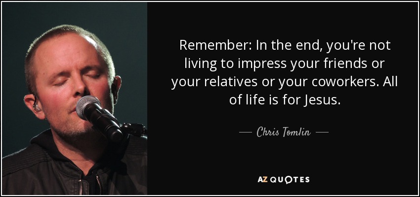 Remember: In the end, you're not living to impress your friends or your relatives or your coworkers. All of life is for Jesus. - Chris Tomlin