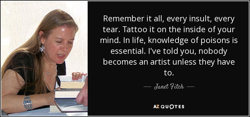 Remember it all, every insult, every tear. Tattoo it on the inside of your mind. In life, knowledge of poisons is essential. I've told you, nobody becomes an artist unless they have to. - Janet Fitch