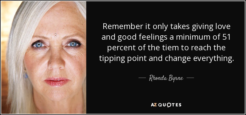 Remember it only takes giving love and good feelings a minimum of 51 percent of the tiem to reach the tipping point and change everything. - Rhonda Byrne