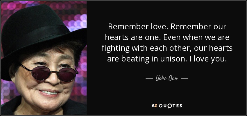 Remember love. Remember our hearts are one. Even when we are fighting with each other, our hearts are beating in unison. I love you. - Yoko Ono