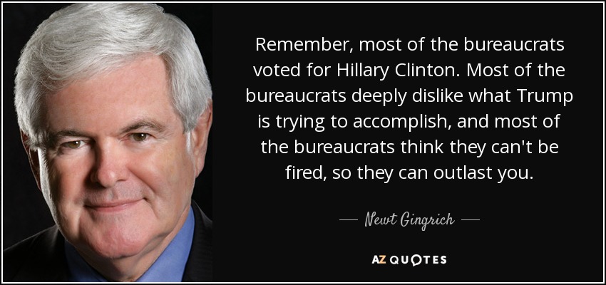 Remember, most of the bureaucrats voted for Hillary Clinton. Most of the bureaucrats deeply dislike what Trump is trying to accomplish, and most of the bureaucrats think they can't be fired, so they can outlast you. - Newt Gingrich