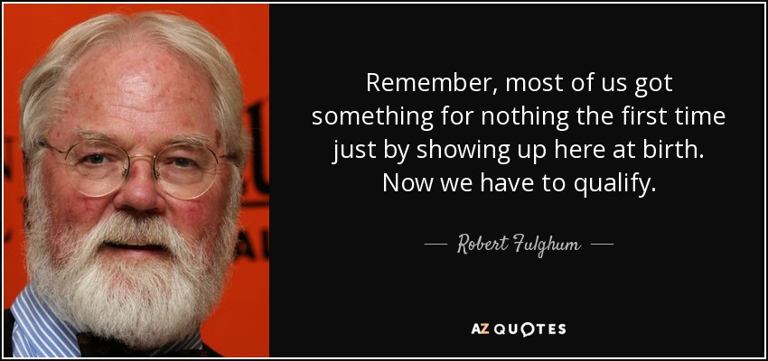 Remember, most of us got something for nothing the first time just by showing up here at birth. Now we have to qualify. - Robert Fulghum