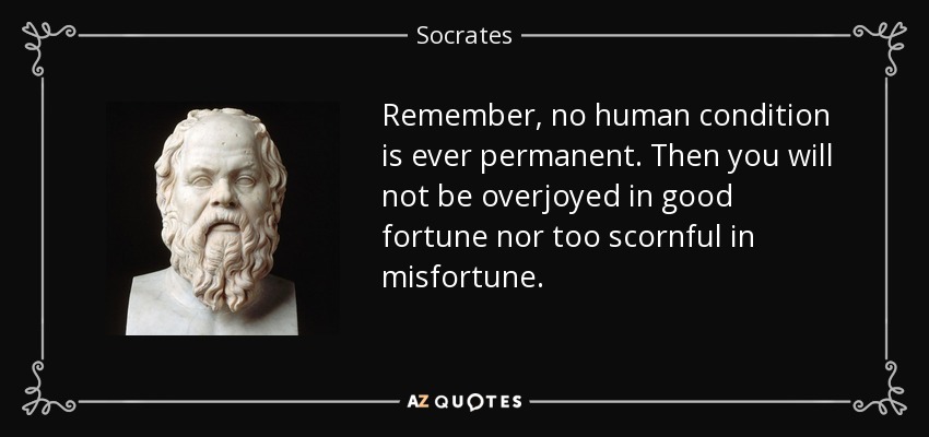 Remember, no human condition is ever permanent. Then you will not be overjoyed in good fortune nor too scornful in misfortune. - Socrates