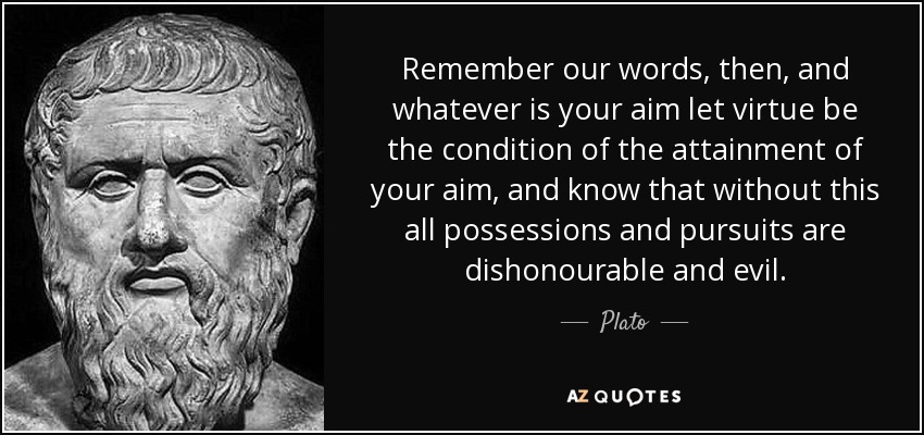 Remember our words, then, and whatever is your aim let virtue be the condition of the attainment of your aim, and know that without this all possessions and pursuits are dishonourable and evil. - Plato