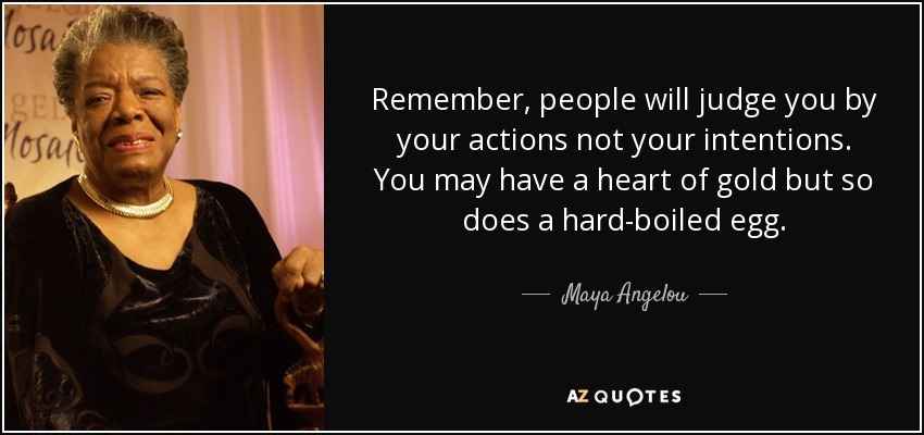 Remember, people will judge you by your actions not your intentions. You may have a heart of gold but so does a hard-boiled egg. - Maya Angelou