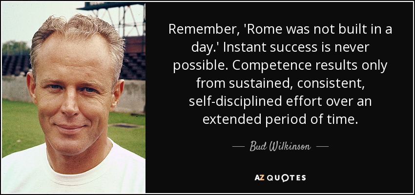 Remember, 'Rome was not built in a day.' Instant success is never possible. Competence results only from sustained, consistent, self-disciplined effort over an extended period of time. - Bud Wilkinson