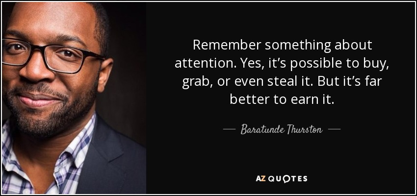 Remember something about attention. Yes, it’s possible to buy, grab, or even steal it. But it’s far better to earn it. - Baratunde Thurston