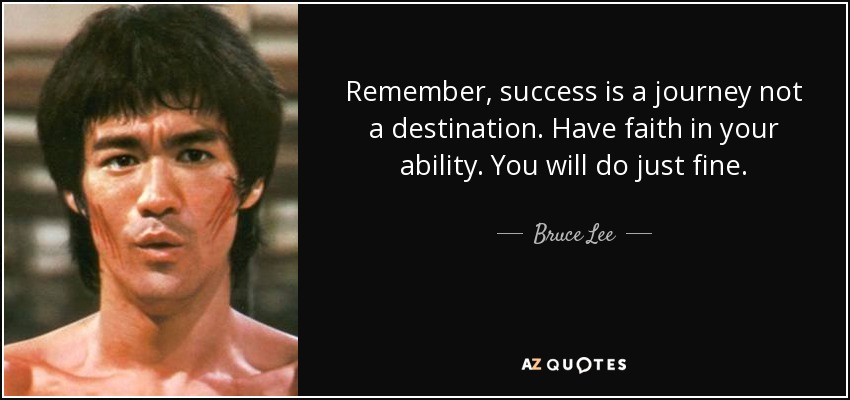 Remember, success is a journey not a destination. Have faith in your ability. You will do just fine. - Bruce Lee
