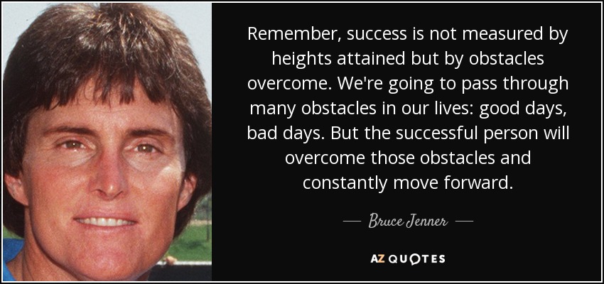 Remember, success is not measured by heights attained but by obstacles overcome. We're going to pass through many obstacles in our lives: good days, bad days. But the successful person will overcome those obstacles and constantly move forward. - Bruce Jenner