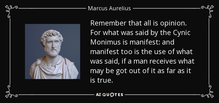 Remember that all is opinion. For what was said by the Cynic Monimus is manifest: and manifest too is the use of what was said, if a man receives what may be got out of it as far as it is true. - Marcus Aurelius