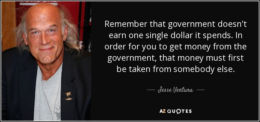 Remember that government doesn't earn one single dollar it spends. In order for you to get money from the government, that money must first be taken from somebody else. - Jesse Ventura