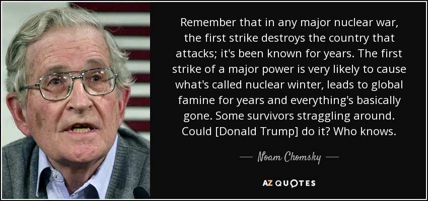 Remember that in any major nuclear war, the first strike destroys the country that attacks; it's been known for years. The first strike of a major power is very likely to cause what's called nuclear winter, leads to global famine for years and everything's basically gone. Some survivors straggling around. Could [Donald Trump] do it? Who knows. - Noam Chomsky