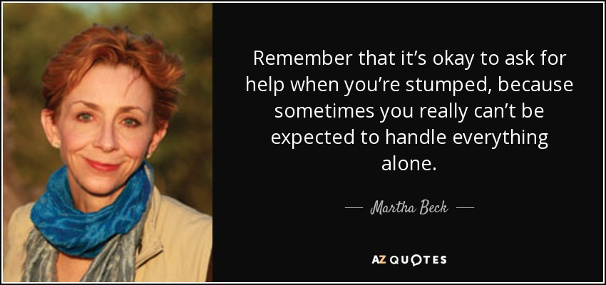 Remember that it’s okay to ask for help when you’re stumped, because sometimes you really can’t be expected to handle everything alone. - Martha Beck