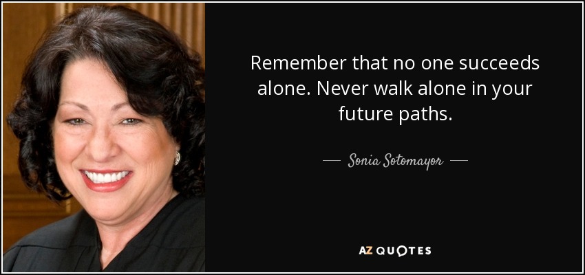 Remember that no one succeeds alone. Never walk alone in your future paths. - Sonia Sotomayor