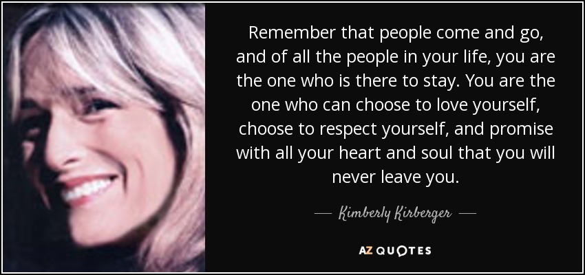 Remember that people come and go, and of all the people in your life, you are the one who is there to stay. You are the one who can choose to love yourself, choose to respect yourself, and promise with all your heart and soul that you will never leave you. - Kimberly Kirberger
