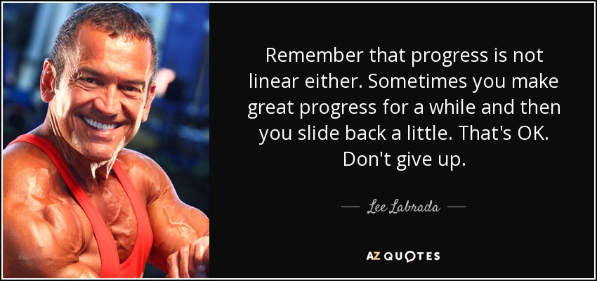Remember that progress is not linear either. Sometimes you make great progress for a while and then you slide back a little. That's OK. Don't give up. - Lee Labrada