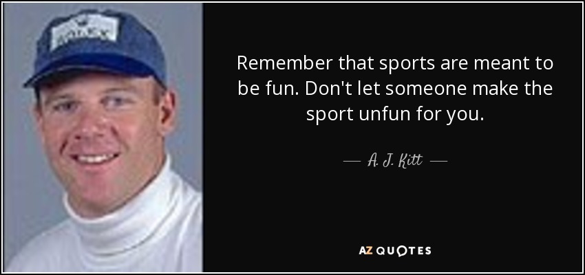Remember that sports are meant to be fun. Don't let someone make the sport unfun for you. - A. J. Kitt