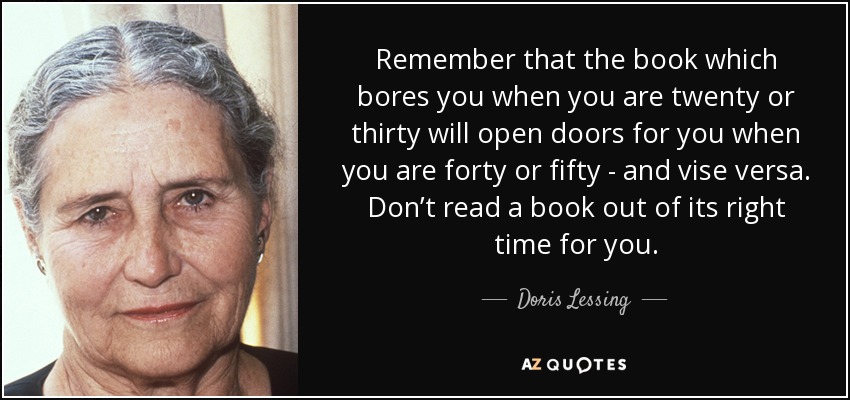 Remember that the book which bores you when you are twenty or thirty will open doors for you when you are forty or fifty - and vise versa. Don’t read a book out of its right time for you. - Doris Lessing