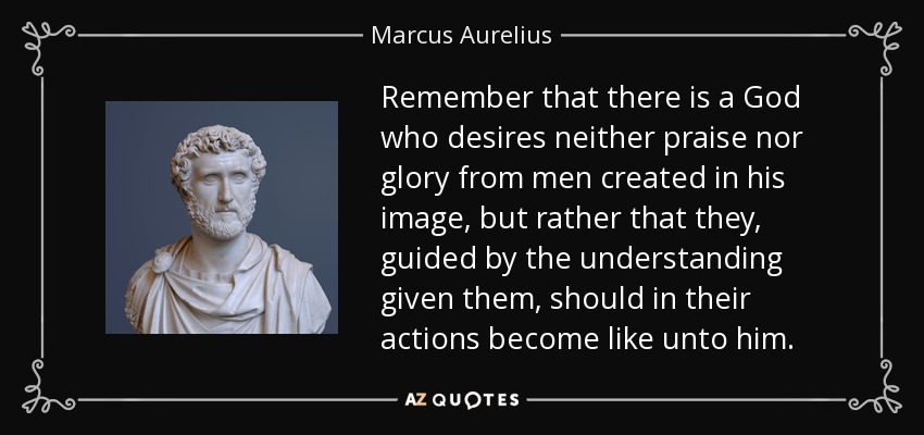 Remember that there is a God who desires neither praise nor glory from men created in his image, but rather that they, guided by the understanding given them, should in their actions become like unto him. - Marcus Aurelius