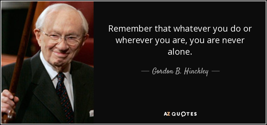 Remember that whatever you do or wherever you are, you are never alone. - Gordon B. Hinckley
